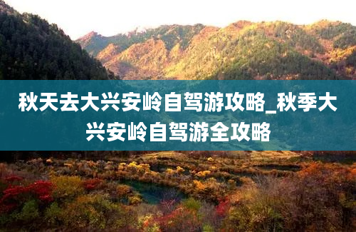 秋天去大兴安岭自驾游攻略_秋季大兴安岭自驾游全攻略