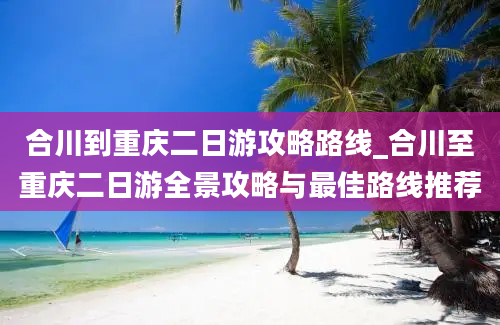 合川到重庆二日游攻略路线_合川至重庆二日游全景攻略与最佳路线推荐