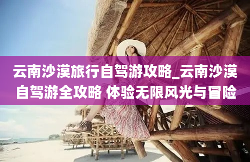 云南沙漠旅行自驾游攻略_云南沙漠自驾游全攻略 体验无限风光与冒险