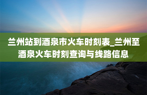 兰州站到酒泉市火车时刻表_兰州至酒泉火车时刻查询与线路信息