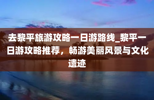 去黎平旅游攻略一日游路线_黎平一日游攻略推荐，畅游美丽风景与文化遗迹