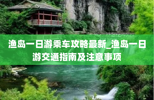 渔岛一日游乘车攻略最新_渔岛一日游交通指南及注意事项