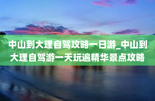 中山到大理自驾攻略一日游_中山到大理自驾游一天玩遍精华景点攻略