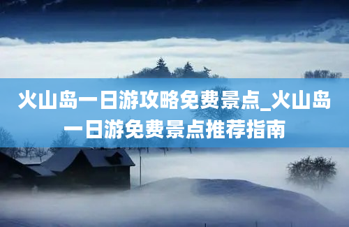 火山岛一日游攻略免费景点_火山岛一日游免费景点推荐指南