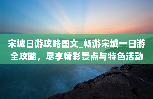 宋城日游攻略图文_畅游宋城一日游全攻略，尽享精彩景点与特色活动