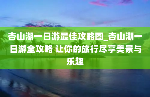 杏山湖一日游最佳攻略图_杏山湖一日游全攻略 让你的旅行尽享美景与乐趣