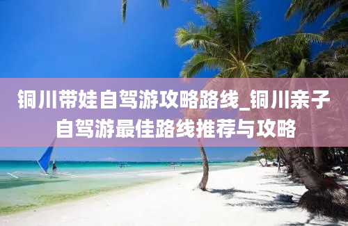 铜川带娃自驾游攻略路线_铜川亲子自驾游最佳路线推荐与攻略