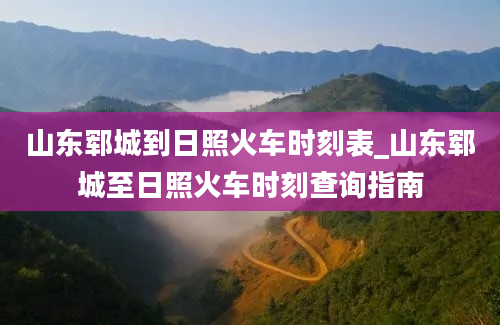 山东郓城到日照火车时刻表_山东郓城至日照火车时刻查询指南