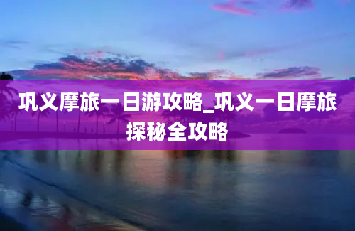 巩义摩旅一日游攻略_巩义一日摩旅探秘全攻略