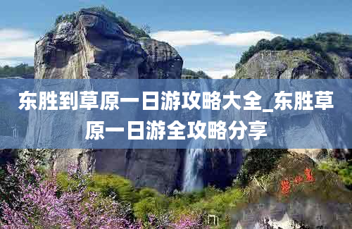 东胜到草原一日游攻略大全_东胜草原一日游全攻略分享