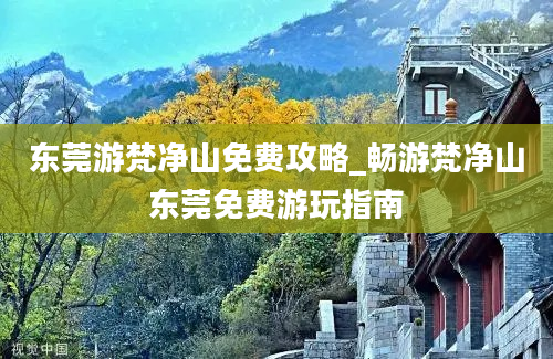 东莞游梵净山免费攻略_畅游梵净山东莞免费游玩指南