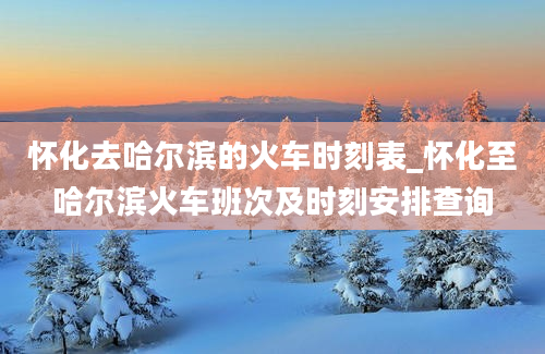 怀化去哈尔滨的火车时刻表_怀化至哈尔滨火车班次及时刻安排查询