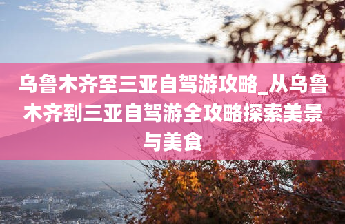 乌鲁木齐至三亚自驾游攻略_从乌鲁木齐到三亚自驾游全攻略探索美景与美食