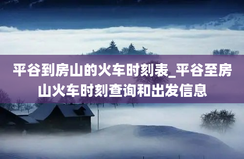 平谷到房山的火车时刻表_平谷至房山火车时刻查询和出发信息