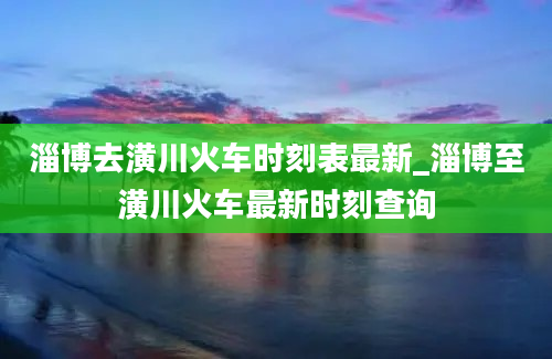 淄博去潢川火车时刻表最新_淄博至潢川火车最新时刻查询