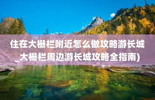 住在大栅栏附近怎么做攻略游长城_大栅栏周边游长城攻略全指南)