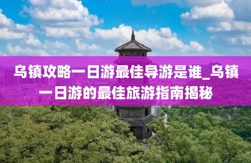 乌镇攻略一日游最佳导游是谁_乌镇一日游的最佳旅游指南揭秘