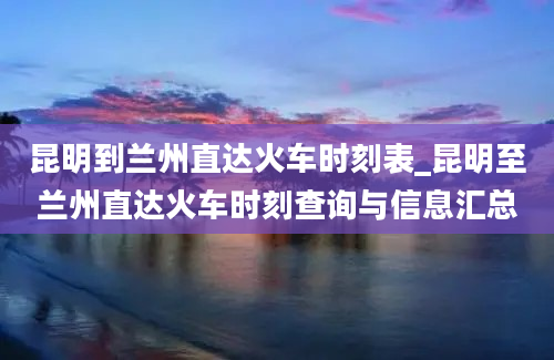 昆明到兰州直达火车时刻表_昆明至兰州直达火车时刻查询与信息汇总