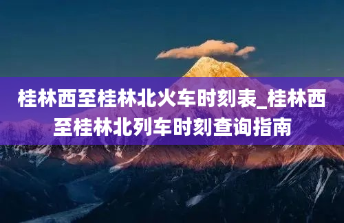 桂林西至桂林北火车时刻表_桂林西至桂林北列车时刻查询指南