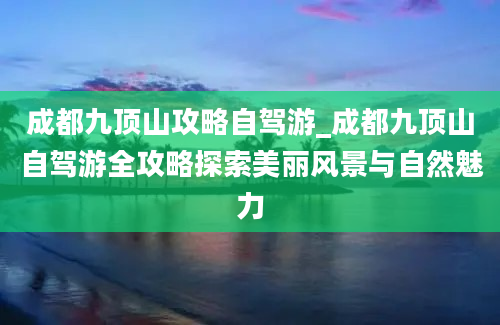 成都九顶山攻略自驾游_成都九顶山自驾游全攻略探索美丽风景与自然魅力