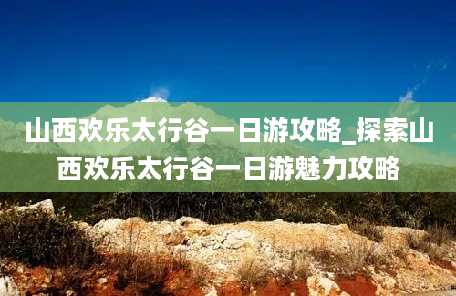 山西欢乐太行谷一日游攻略_探索山西欢乐太行谷一日游魅力攻略