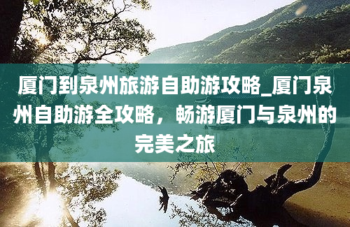 厦门到泉州旅游自助游攻略_厦门泉州自助游全攻略，畅游厦门与泉州的完美之旅