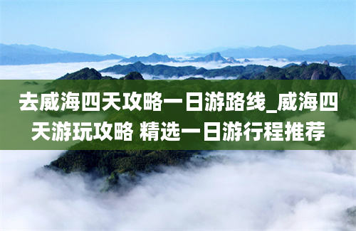 去威海四天攻略一日游路线_威海四天游玩攻略 精选一日游行程推荐