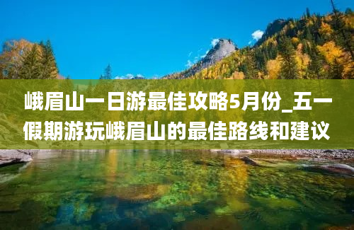 峨眉山一日游最佳攻略5月份_五一假期游玩峨眉山的最佳路线和建议