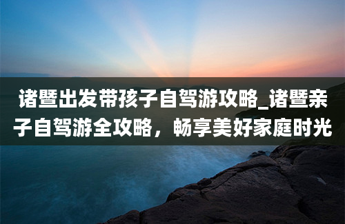 诸暨出发带孩子自驾游攻略_诸暨亲子自驾游全攻略，畅享美好家庭时光