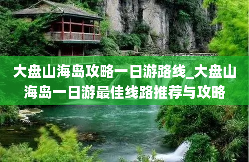 大盘山海岛攻略一日游路线_大盘山海岛一日游最佳线路推荐与攻略