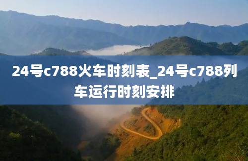 24号c788火车时刻表_24号c788列车运行时刻安排