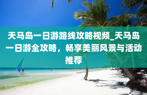 天马岛一日游路线攻略视频_天马岛一日游全攻略，畅享美丽风景与活动推荐