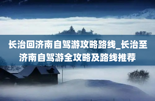 长治回济南自驾游攻略路线_长治至济南自驾游全攻略及路线推荐