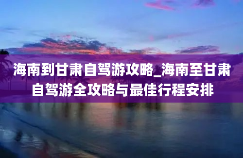 海南到甘肃自驾游攻略_海南至甘肃自驾游全攻略与最佳行程安排