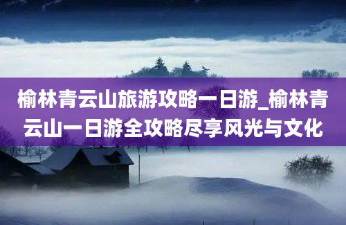 榆林青云山旅游攻略一日游_榆林青云山一日游全攻略尽享风光与文化