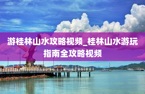 游桂林山水攻略视频_桂林山水游玩指南全攻略视频