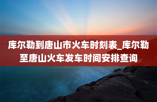 库尔勒到唐山市火车时刻表_库尔勒至唐山火车发车时间安排查询