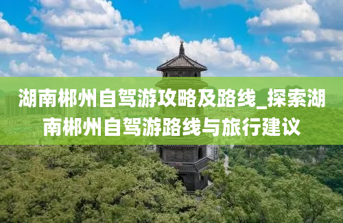 湖南郴州自驾游攻略及路线_探索湖南郴州自驾游路线与旅行建议