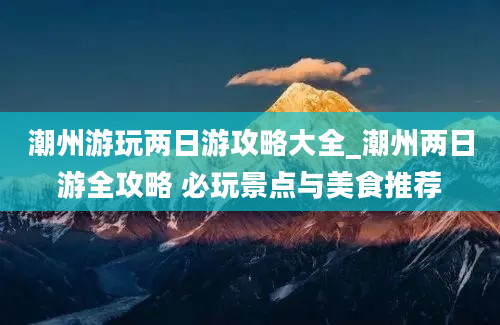 潮州游玩两日游攻略大全_潮州两日游全攻略 必玩景点与美食推荐