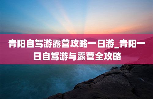 青阳自驾游露营攻略一日游_青阳一日自驾游与露营全攻略