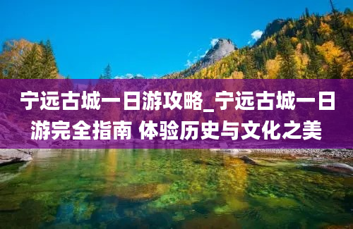 宁远古城一日游攻略_宁远古城一日游完全指南 体验历史与文化之美