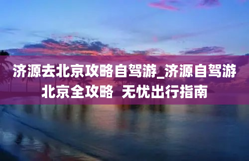 济源去北京攻略自驾游_济源自驾游北京全攻略  无忧出行指南