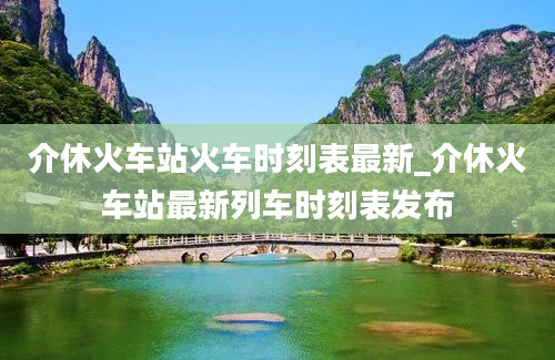 介休火车站火车时刻表最新_介休火车站最新列车时刻表发布