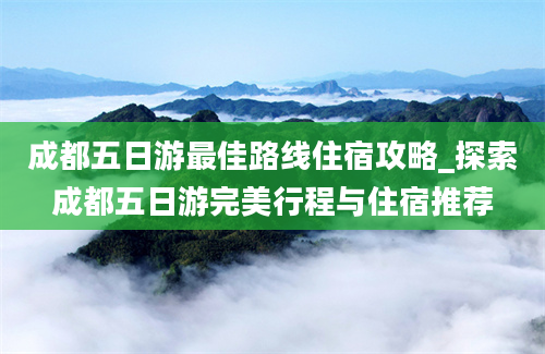 成都五日游最佳路线住宿攻略_探索成都五日游完美行程与住宿推荐