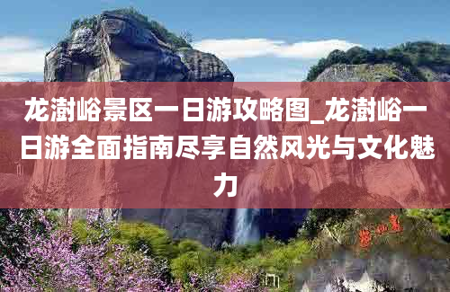 龙澍峪景区一日游攻略图_龙澍峪一日游全面指南尽享自然风光与文化魅力