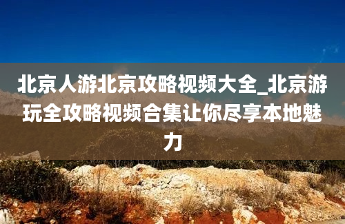 北京人游北京攻略视频大全_北京游玩全攻略视频合集让你尽享本地魅力