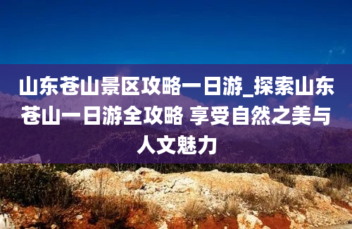 山东苍山景区攻略一日游_探索山东苍山一日游全攻略 享受自然之美与人文魅力