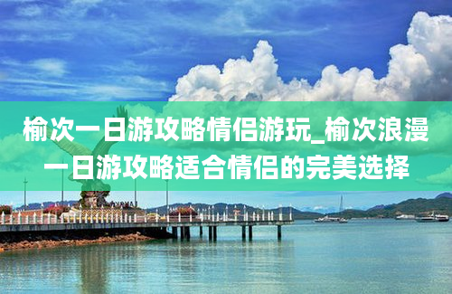 榆次一日游攻略情侣游玩_榆次浪漫一日游攻略适合情侣的完美选择