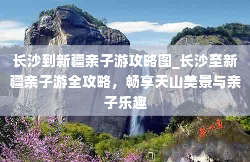 长沙到新疆亲子游攻略图_长沙至新疆亲子游全攻略，畅享天山美景与亲子乐趣