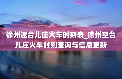 徐州返台儿庄火车时刻表_徐州至台儿庄火车时刻查询与信息更新